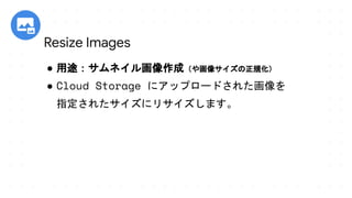● 用途：サムネイル画像作成（や画像サイズの正規化）
● Cloud Storage にアップロードされた画像を
指定されたサイズにリサイズします。
Resize Images
 