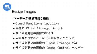 ユーザーが構成可能な機能
● Cloud Functions location
● 画像の Cloud Storage バケット
● サイズ変更後の画像のサイズ
● 元画像を残すかどうか（＝削除するかどうか）
● サイズ変更後の画像の Cloud Storage パス
● サイズ変更後の画像の Cache-Control ヘッダー
Resize Images
 