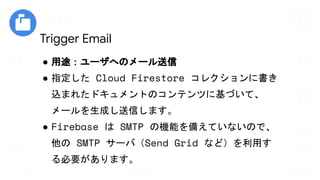 ● 用途：ユーザへのメール送信
● 指定した Cloud Firestore コレクションに書き
込まれたドキュメントのコンテンツに基づいて、
メールを生成し送信します。
● Firebase は SMTP の機能を備えていないので、
他の SMTP サーバ（Send Grid など）を利用す
る必要があります。
Trigger Email
 