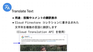 ● 用途：投稿やコメントの翻訳表示
● Cloud Firestore コレクションに書き込まれた
文字列を複数の言語に翻訳します
（Cloud Translation API を使用）
Translate Text
 