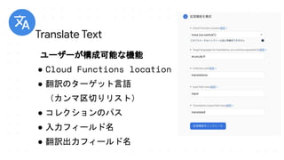 ユーザーが構成可能な機能
● Cloud Functions location
● 翻訳のターゲット言語
（カンマ区切りリスト）
● コレクションのパス
● 入力フィールド名
● 翻訳出力フィールド名
Translate Text
 