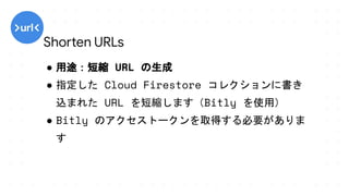 ● 用途：短縮 URL の生成
● 指定した Cloud Firestore コレクションに書き
込まれた URL を短縮します（Bitly を使用）
● Bitly のアクセストークンを取得する必要がありま
す
Shorten URLs
 