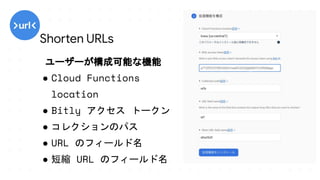 ユーザーが構成可能な機能
● Cloud Functions
location
● Bitly アクセス トークン
● コレクションのパス
● URL のフィールド名
● 短縮 URL のフィールド名
Shorten URLs
 
