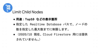 ● 用途：Top10 などの表示箇所
● 指定した Realtime Database パスで、ノードの
数を指定した最大数までに制限します。
● （2020/10 現在、Cloud Firestore 用には提供
されていません…）
Limit Child Nodes
 