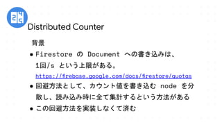 Distributed Counter
背景
● Firestore の Document への書き込みは、
1回/s という上限がある。
https://ﬁrebase.google.com/docs/ﬁrestore/quotas
● 回避方法として、カウント値を書き込む node を分
散し、読み込み時に全て集計するという方法がある
● この回避方法を実装しなくて済む
　
 