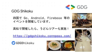 GDG Shikoku
四国で Go, Android, Firebase 等の
イベントを開催しています。
高松で開催したら、うどんツアーも実施！
https://gdgshikoku.connpass.com/
　GDGShikoku
 