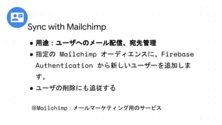 ● 用途：ユーザへのメール配信、宛先管理
● 指定の Mailchimp オーディエンスに、Firebase
Authentication から新しいユーザーを追加しま
す。
● ユーザの削除にも追従する
※Mailchimp：メールマーケティング用のサービス
Sync with Mailchimp
 