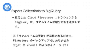 ● 指定した Cloud Firestore コレクションから
BigQuery に、リアルタイムな増分更新を送信しま
す。
※「リアルタイムな更新」が送信されるだけで、　　　
Firestore のバックアップではありません
※git の commit のようなイメージ（？）
Export Collections to BigQuery
 