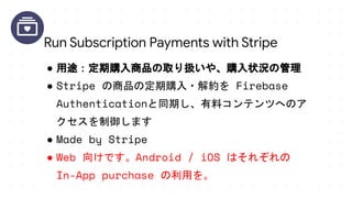 ● 用途：定期購入商品の取り扱いや、購入状況の管理
● Stripe の商品の定期購入・解約を Firebase
Authenticationと同期し、有料コンテンツへのア
クセスを制御します
● Made by Stripe
● Web 向けです。Android / iOS はそれぞれの
In-App purchase の利用を。
Run Subscription Payments with Stripe
 