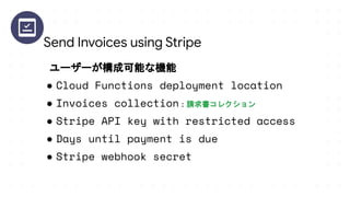 ユーザーが構成可能な機能
● Cloud Functions deployment location
● Invoices collection：請求書コレクション
● Stripe API key with restricted access
● Days until payment is due
● Stripe webhook secret
Send Invoices using Stripe
 