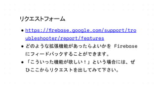 ● https://ﬁrebase.google.com/support/tro
ubleshooter/report/features
● どのような拡張機能があったらよいかを Firebase
にフィードバックすることができます。
● 「こういった機能が欲しい！」という場合には、ぜ
ひここからリクエストを出してみて下さい。
リクエストフォーム
 