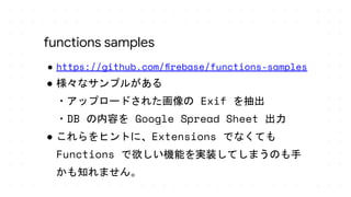 ● https://github.com/ﬁrebase/functions-samples
● 様々なサンプルがある
・アップロードされた画像の Exif を抽出
・DB の内容を Google Spread Sheet 出力
● これらをヒントに、Extensions でなくても
Functions で欲しい機能を実装してしまうのも手
かも知れません。
functions samples
 