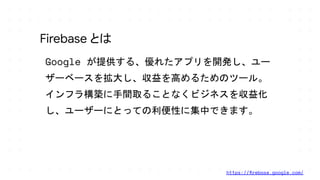 Google が提供する、優れたアプリを開発し、ユー
ザーベースを拡大し、収益を高めるためのツール。
インフラ構築に手間取ることなくビジネスを収益化
し、ユーザーにとっての利便性に集中できます。
Firebase とは
https://ﬁrebase.google.com/
 