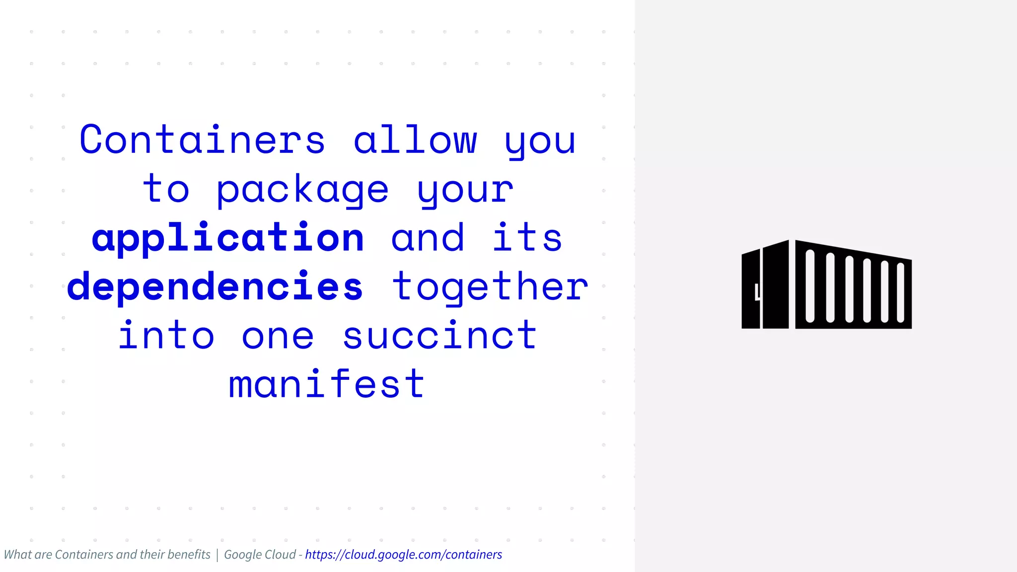 Containers allow you
to package your
application and its
dependencies together
into one succinct
manifest
What are Containers and their benefits | Google Cloud - https://cloud.google.com/containers
 