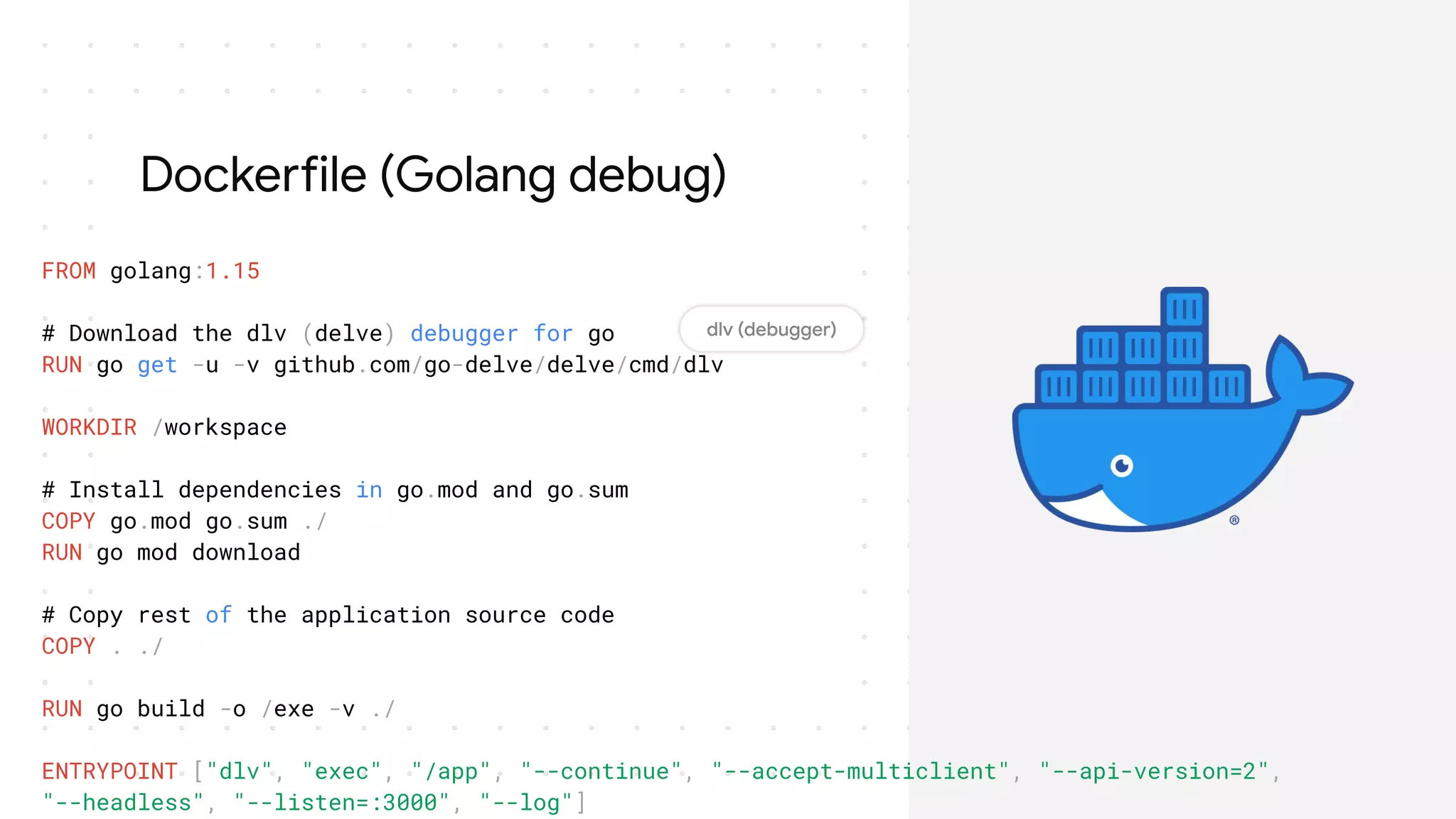 Dockerfile (Golang debug)
FROM golang:1.15
# Download the dlv (delve) debugger for go
RUN go get -u -v github.com/go-delve/delve/cmd/dlv
WORKDIR /workspace
# Install dependencies in go.mod and go.sum
COPY go.mod go.sum ./
RUN go mod download
# Copy rest of the application source code
COPY . ./
RUN go build -o /exe -v ./
ENTRYPOINT ["dlv", "exec", "/app", "--continue", "--accept-multiclient", "--api-version=2",
"--headless", "--listen=:3000", "--log"]
 