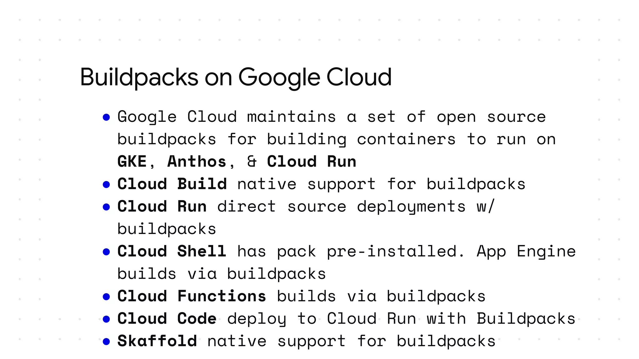 ● Google Cloud maintains a set of open source
buildpacks for building containers to run on
GKE, Anthos, & Cloud Run
● Cloud Build native support for buildpacks
● Cloud Run direct source deployments w/
buildpacks
● Cloud Shell has pack pre-installed. App Engine
builds via buildpacks
● Cloud Functions builds via buildpacks
● Cloud Code deploy to Cloud Run with Buildpacks
● Skaffold native support for buildpacks
Buildpacks on Google Cloud
 