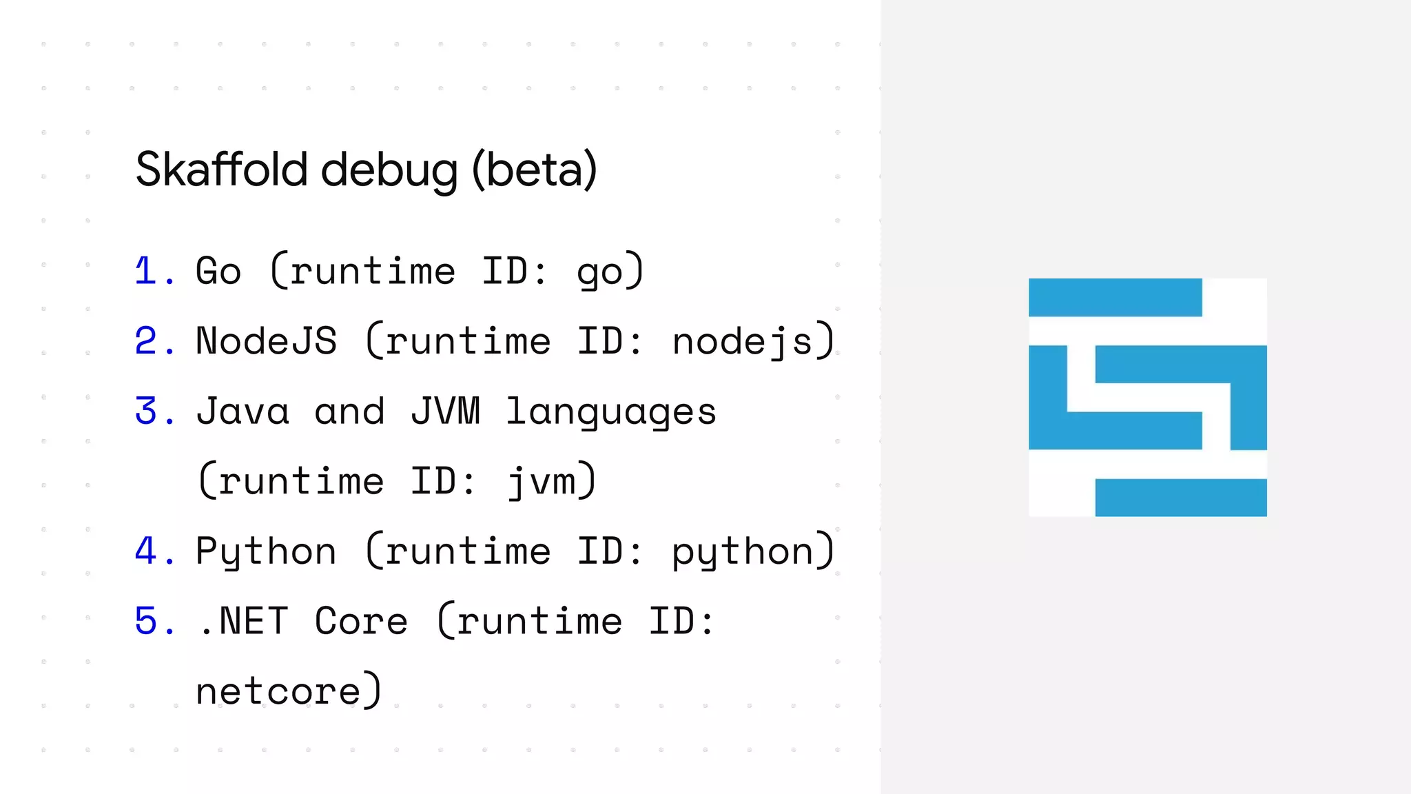 1. Go (runtime ID: go)
2. NodeJS (runtime ID: nodejs)
3. Java and JVM languages
(runtime ID: jvm)
4. Python (runtime ID: python)
5. .NET Core (runtime ID:
netcore)
Skaffold debug (beta)
 