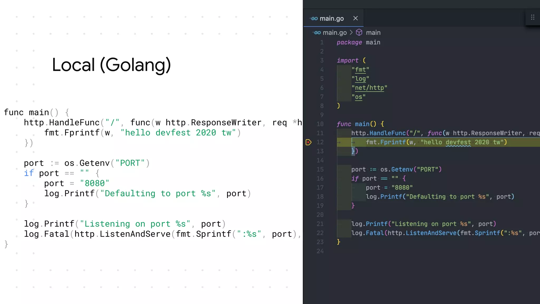 Local (Golang)
func main() {
http.HandleFunc("/", func(w http.ResponseWriter, req *http.Request) {
fmt.Fprintf(w, "hello devfest 2020 tw")
})
port := os.Getenv("PORT")
if port == "" {
port = "8080"
log.Printf("Defaulting to port %s", port)
}
log.Printf("Listening on port %s", port)
log.Fatal(http.ListenAndServe(fmt.Sprintf(":%s", port), nil))
}
 