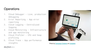 Operations
1. Cloud Debugger - Live, production
debugging
2. Error Reporting - App error
reporting
3. Cloud Logging - Centralized
logging
4. Cloud Monitoring - Infrastructure
and app monitoring
5. Cloud Profiler - CPU and heap
profiling
6. Cloud Trace - App performance
insights Photo by Campaign Creators on Unsplash
 