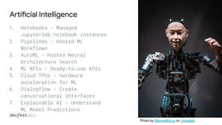 Artificial Intelligence
1. Notebooks - Managed
Jupyterlab notebook instances
2. Pipelines - Hosted ML
Workflows
3. AutoML - Hosted Neural
Architecture Search
4. ML APIs - Ready-to-use APIs
5. Cloud TPUs - Hardware
acceleration for ML
6. Dialogflow - Create
conversational interfaces
7. Explainable AI - Understand
ML Model Predictions
Photo by Maximalfocus on Unsplash
 