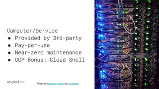 Computer/Service
● Provided by 3rd-party
● Pay-per-use
● Near-zero maintenance
● GCP Bonus: Cloud Shell
Photo by Massimo Botturi on Unsplash
 