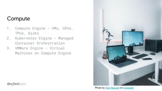 Compute
1. Compute Engine - VMs, GPUs,
TPUs, Disks
2. Kubernetes Engine - Managed
Container Orchestration
3. VMWare Engine - Virtual
Machines on Compute Engine
Photo by Tarn Nguyen on Unsplash
 