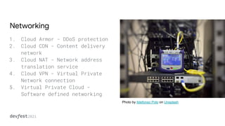 Networking
1. Cloud Armor - DDoS protection
2. Cloud CDN - Content delivery
network
3. Cloud NAT - Network address
translation service
4. Cloud VPN - Virtual Private
Network connection
5. Virtual Private Cloud -
Software defined networking
Photo by Ildefonso Polo on Unsplash
 