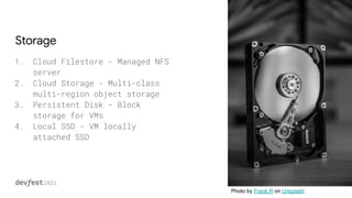 Storage
1. Cloud Filestore - Managed NFS
server
2. Cloud Storage - Multi-class
multi-region object storage
3. Persistent Disk - Block
storage for VMs
4. Local SSD - VM locally
attached SSD
Photo by Frank R on Unsplash
 