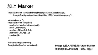  Marker
fi
nal startPoint = await BitmapDescriptor.fromAssetImage(
ImageCon
fi
guration(size: Size(100, 100)), asset/image.png);
var markers = [];
fi
nal startPoint = Marker(
markerId: MarkerId('pin-start'),
icon: _startPoint,
anchor: O
ff
set(0.5, 0.5),
position: LatLng(.)),
zIndex: 10,
);
markers.add(startPoint);
GoogleMap(markers:markers); Image d?ʹ? Future Builder
Ҫעd?Ľȣ@2x@3x
 