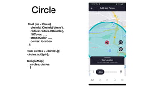 Circle
fi
nal pin = Circle(
circleId: CircleId('circle'),
radius: radius.toDouble(),
fi
llColor: .,
strokeColor: .,
center: location,
);
fi
nal circles = <Circle>{};
circles.add(pin);
GoogleMap(
circles: circles
)
 