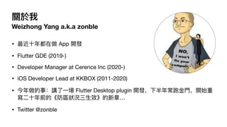 P
Weizhong Yang a.k.a zonble
? ?궼 App _l
? Flutter GDE (2019-)
? Developer Manager at Cerence Inc (2020-)
? iOS Developer Lead at KKBOX (2011-2020)
? £v? Flutter Desktop plugin _l°곣??_ʼ
??ǰġ^r?Ч¡
? Twitter @zonble
 