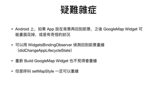 ys֢
? Android ϣ App ڱٻصǰ֮ GoogleMap Widget 
ܮ?ֵĠr
? ? WidgetsBindingObserver ɜyصǰL
didChangeAppLifecycleState
?  Build GoogleMap Widget Ҳ?ÕL
? Ǻ setMapStyle ?L
 