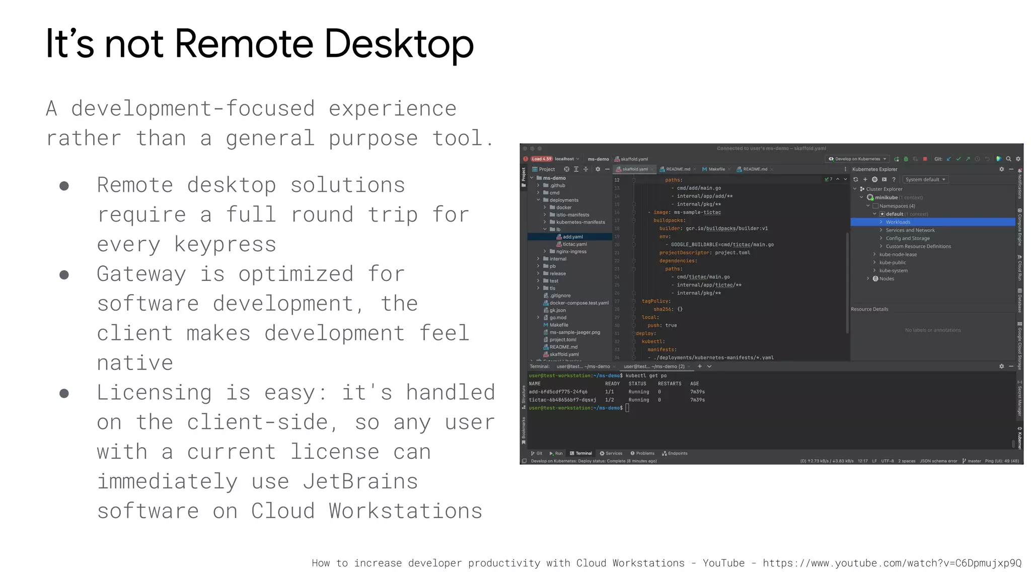 It’s not Remote Desktop
A development-focused experience
rather than a general purpose tool.
● Remote desktop solutions
require a full round trip for
every keypress
● Gateway is optimized for
software development, the
client makes development feel
native
● Licensing is easy: it's handled
on the client-side, so any user
with a current license can
immediately use JetBrains
software on Cloud Workstations
How to increase developer productivity with Cloud Workstations - YouTube - https://www.youtube.com/watch?v=C6Dpmujxp9Q
 