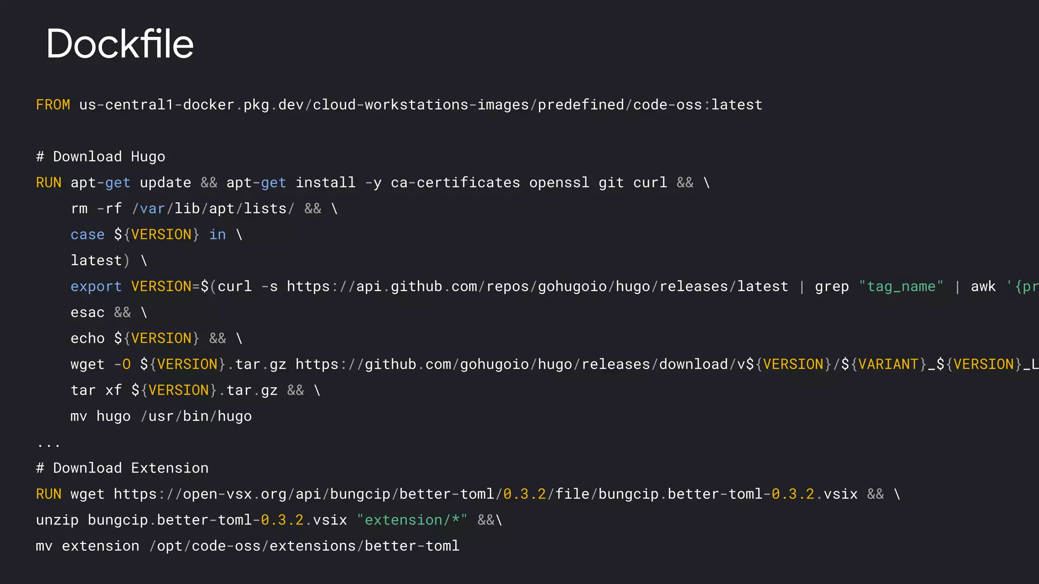 FROM us-central1-docker.pkg.dev/cloud-workstations-images/predefined/code-oss:latest
# Download Hugo
RUN apt-get update && apt-get install -y ca-certificates openssl git curl && 
rm -rf /var/lib/apt/lists/ && 
case ${VERSION} in 
latest) 
export VERSION=$(curl -s https://api.github.com/repos/gohugoio/hugo/releases/latest | grep "tag_name" | awk '{pr
esac && 
echo ${VERSION} && 
wget -O ${VERSION}.tar.gz https://github.com/gohugoio/hugo/releases/download/v${VERSION}/${VARIANT}_${VERSION}_L
tar xf ${VERSION}.tar.gz && 
mv hugo /usr/bin/hugo
...
# Download Extension
RUN wget https://open-vsx.org/api/bungcip/better-toml/0.3.2/file/bungcip.better-toml-0.3.2.vsix && 
unzip bungcip.better-toml-0.3.2.vsix "extension/*" &&
mv extension /opt/code-oss/extensions/better-toml
Dockfile
 