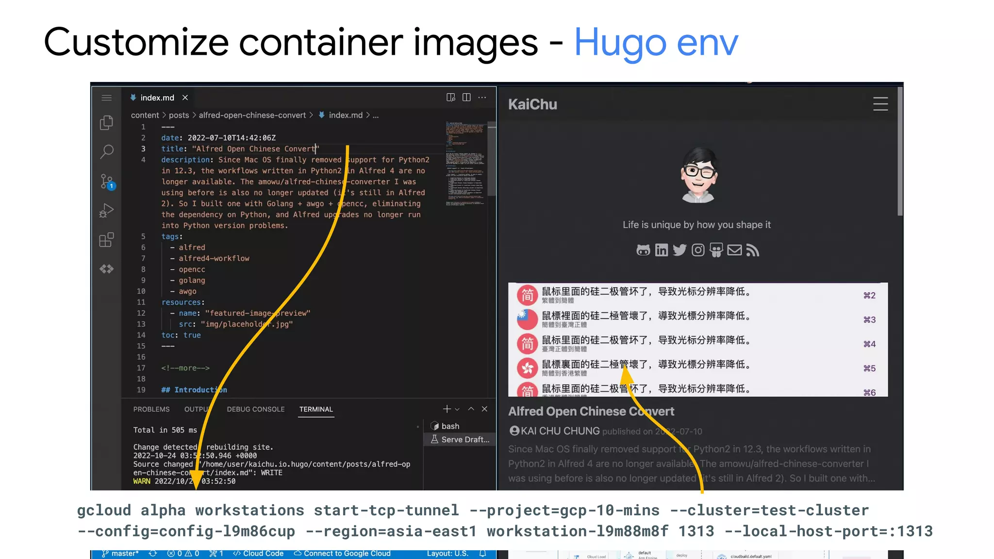 Customize container images - Hugo env
gcloud alpha workstations start-tcp-tunnel --project=gcp-10-mins --cluster=test-cluster
--config=config-l9m86cup --region=asia-east1 workstation-l9m88m8f 1313 --local-host-port=:1313
 