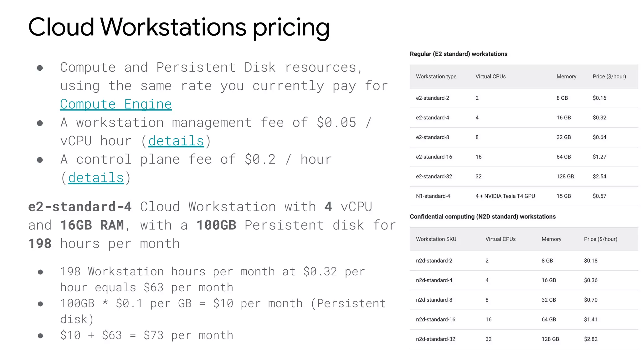 Cloud Workstations pricing
● Compute and Persistent Disk resources,
using the same rate you currently pay for
Compute Engine
● A workstation management fee of $0.05 /
vCPU hour (details)
● A control plane fee of $0.2 / hour
(details)
e2-standard-4 Cloud Workstation with 4 vCPU
and 16GB RAM, with a 100GB Persistent disk for
198 hours per month
● 198 Workstation hours per month at $0.32 per
hour equals $63 per month
● 100GB * $0.1 per GB = $10 per month (Persistent
disk)
● $10 + $63 = $73 per month
 