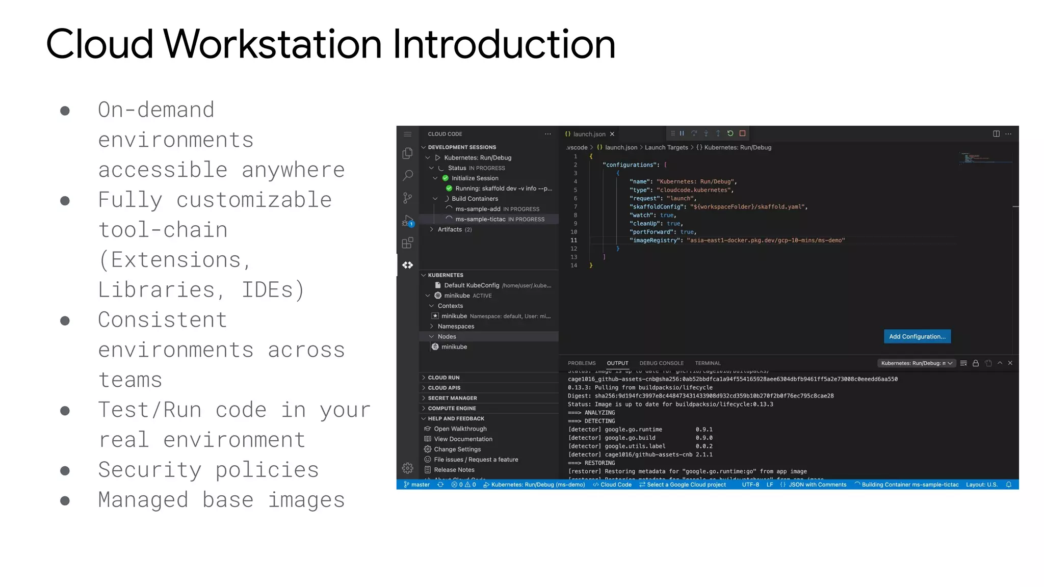 Cloud Workstation Introduction
● On-demand
environments
accessible anywhere
● Fully customizable
tool-chain
(Extensions,
Libraries, IDEs)
● Consistent
environments across
teams
● Test/Run code in your
real environment
● Security policies
● Managed base images
 