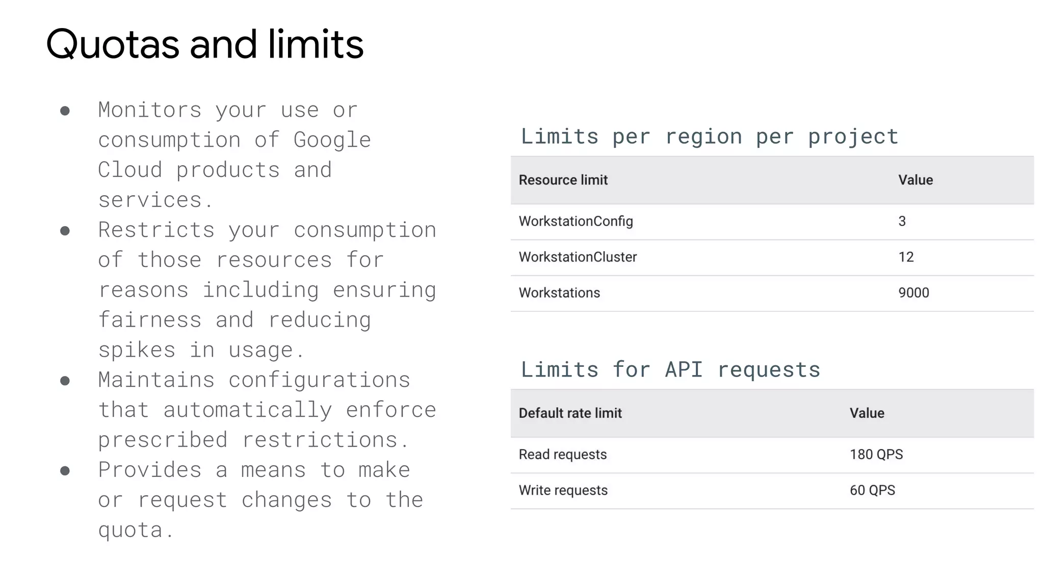 Quotas and limits
● Monitors your use or
consumption of Google
Cloud products and
services.
● Restricts your consumption
of those resources for
reasons including ensuring
fairness and reducing
spikes in usage.
● Maintains configurations
that automatically enforce
prescribed restrictions.
● Provides a means to make
or request changes to the
quota.
Limits per region per project
Limits for API requests
 