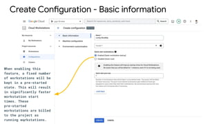 Create Configuration - Basic information
When enabling this
feature, a fixed number
of workstations will be
kept in a pre-started
state. This will result
in significantly faster
workstation start
times. These
pre-started
workstations are billed
to the project as
running workstations.
 