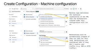 Create Configuration - Machine configuration
Machine type determines
the technical
capabilities of the VMs
that the workstations
created under this
configuration will run
on.
Workstations will be
automatically stopped if
they are idle for this
long. Workstations are
considered idle if they
don't receive user
traffic (e.g. SSH or HTTP
traffic).
 
