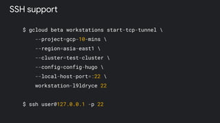 $ gcloud beta workstations start-tcp-tunnel 
--project=gcp-10-mins 
--region=asia-east1 
--cluster=test-cluster 
--config=config-hugo 
--local-host-port=:22 
workstation-l9ldryce 22
$ ssh user@127.0.0.1 -p 22
SSH support
 