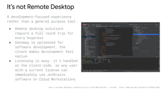 It’s not Remote Desktop
A development-focused experience
rather than a general purpose tool.
● Remote desktop solutions
require a full round trip for
every keypress
● Gateway is optimized for
software development, the
client makes development feel
native
● Licensing is easy: it's handled
on the client-side, so any user
with a current license can
immediately use JetBrains
software on Cloud Workstations
How to increase developer productivity with Cloud Workstations - YouTube - https://www.youtube.com/watch?v=C6Dpmujxp9Q
 