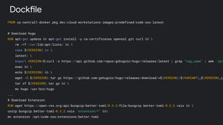 FROM us-central1-docker.pkg.dev/cloud-workstations-images/predefined/code-oss:latest
# Download Hugo
RUN apt-get update && apt-get install -y ca-certificates openssl git curl && 
rm -rf /var/lib/apt/lists/ && 
case ${VERSION} in 
latest) 
export VERSION=$(curl -s https://api.github.com/repos/gohugoio/hugo/releases/latest | grep "tag_name" | awk '{pr
esac && 
echo ${VERSION} && 
wget -O ${VERSION}.tar.gz https://github.com/gohugoio/hugo/releases/download/v${VERSION}/${VARIANT}_${VERSION}_L
tar xf ${VERSION}.tar.gz && 
mv hugo /usr/bin/hugo
...
# Download Extension
RUN wget https://open-vsx.org/api/bungcip/better-toml/0.3.2/file/bungcip.better-toml-0.3.2.vsix && 
unzip bungcip.better-toml-0.3.2.vsix "extension/*" &&
mv extension /opt/code-oss/extensions/better-toml
Dockfile
 
