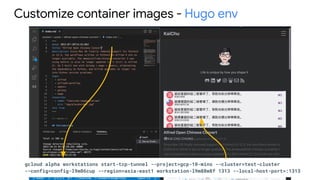 Customize container images - Hugo env
gcloud alpha workstations start-tcp-tunnel --project=gcp-10-mins --cluster=test-cluster
--config=config-l9m86cup --region=asia-east1 workstation-l9m88m8f 1313 --local-host-port=:1313
 