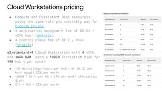 Cloud Workstations pricing
● Compute and Persistent Disk resources,
using the same rate you currently pay for
Compute Engine
● A workstation management fee of $0.05 /
vCPU hour (details)
● A control plane fee of $0.2 / hour
(details)
e2-standard-4 Cloud Workstation with 4 vCPU
and 16GB RAM, with a 100GB Persistent disk for
198 hours per month
● 198 Workstation hours per month at $0.32 per
hour equals $63 per month
● 100GB * $0.1 per GB = $10 per month (Persistent
disk)
● $10 + $63 = $73 per month
 