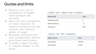 Quotas and limits
● Monitors your use or
consumption of Google
Cloud products and
services.
● Restricts your consumption
of those resources for
reasons including ensuring
fairness and reducing
spikes in usage.
● Maintains configurations
that automatically enforce
prescribed restrictions.
● Provides a means to make
or request changes to the
quota.
Limits per region per project
Limits for API requests
 