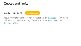 Quotas and limits
October 11, 2022
Cloud Workstations is now available in Preview. For more
information about using Cloud Workstations, see the
documentation.
Announcement
 