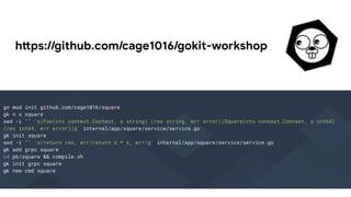 https://github.com/cage1016/gokit-workshop
go mod init github.com/cage1016/square
gk n s square
sed -i "" 's|Foo(ctx context.Context, s string) (res string, err error)|Square(ctx context.Context, s int64)
(res int64, err error)|g' internal/app/square/service/service.go
gk init square
sed -i "" 's/return res, err/return s * s, err/g' internal/app/square/service/service.go
gk add grpc square
cd pb/square && compile.sh
gk init grpc square
gk new cmd square
 