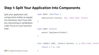 Step 1: Split Your Application Into Components
Split your application into
components written as regular
Go interfaces. Don't fuss with
any networking or serialization
code. Focus on your business
logic.
type Adder interface {
Add(context.Context, int, int) (int, error)
}
type adder struct{
weaver.Implements[Adder]
}
func (adder) Add(_ context.Context, x, y int) (int, error)
return x + y, nil
}
 