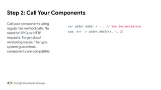 Step 2: Call Your Components
Call your components using
regular Go method calls. No
need for RPCs or HTTP
requests. Forget about
versioning issues. The type
system guarantees
components are compatible.
var adder Adder = ... // See documentation
sum, err := adder.Add(ctx, 1, 2)
 